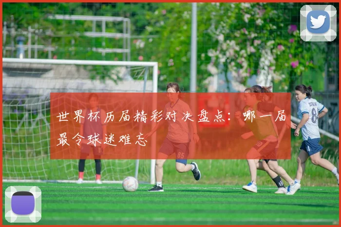 世界杯历届精彩对决盘点：哪一届最令球迷难忘
