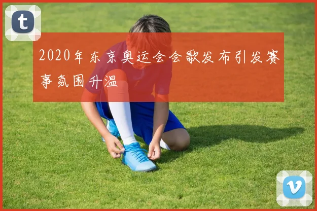 2020年东京奥运会会歌发布引发赛事氛围升温
