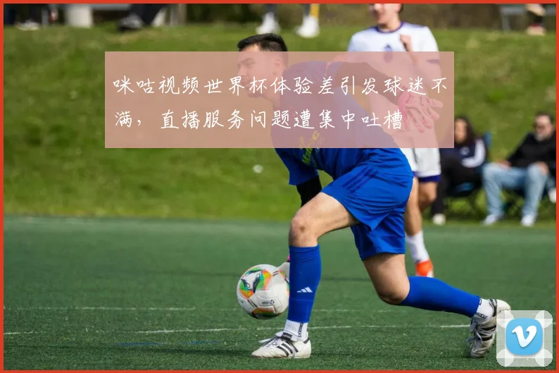 咪咕视频世界杯体验差引发球迷不满，直播服务问题遭集中吐槽