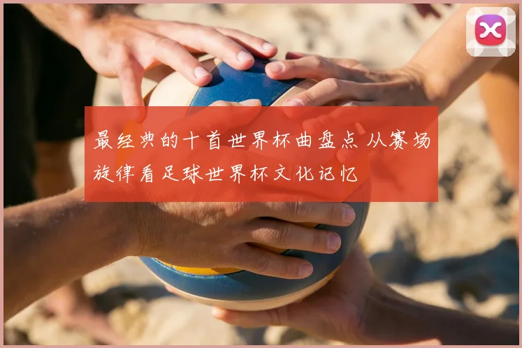 最经典的十首世界杯曲盘点 从赛场旋律看足球世界杯文化记忆