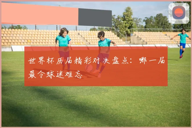 世界杯历届精彩对决盘点：哪一届最令球迷难忘