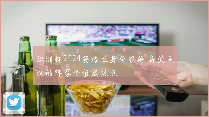 欧洲杯2024英格兰身价领跑 备受关注的阵容价值成焦点