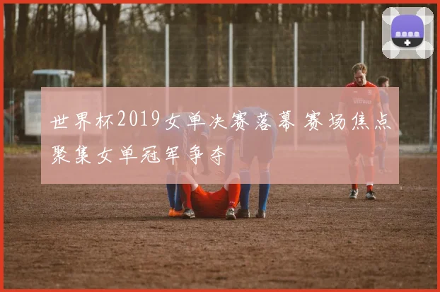 世界杯2019女单决赛落幕 赛场焦点聚集女单冠军争夺