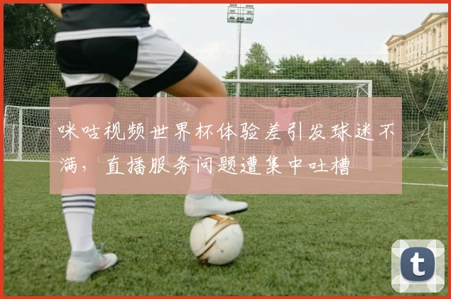 咪咕视频世界杯体验差引发球迷不满，直播服务问题遭集中吐槽