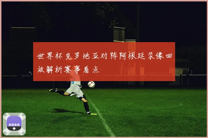 世界杯克罗地亚对阵阿根廷录像回放解析赛事看点