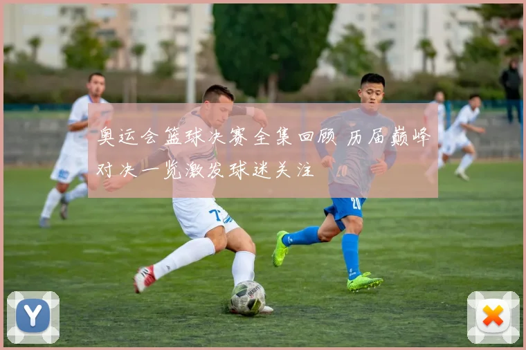 奥运会篮球决赛全集回顾 历届巅峰对决一览激发球迷关注