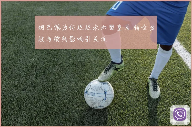 姆巴佩为何迟迟未加盟皇马 转会分歧与续约影响引关注