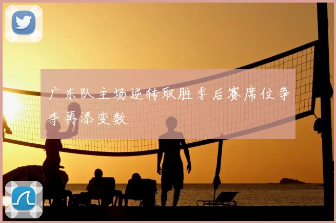 广东队主场逆转取胜季后赛席位争夺再添变数