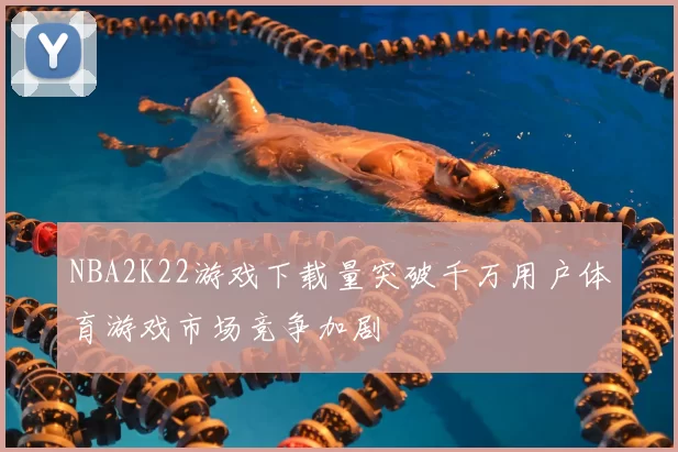 NBA2K22游戏下载量突破千万用户体育游戏市场竞争加剧