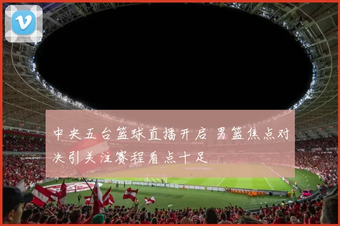 中央五台篮球直播开启 男篮焦点对决引关注赛程看点十足