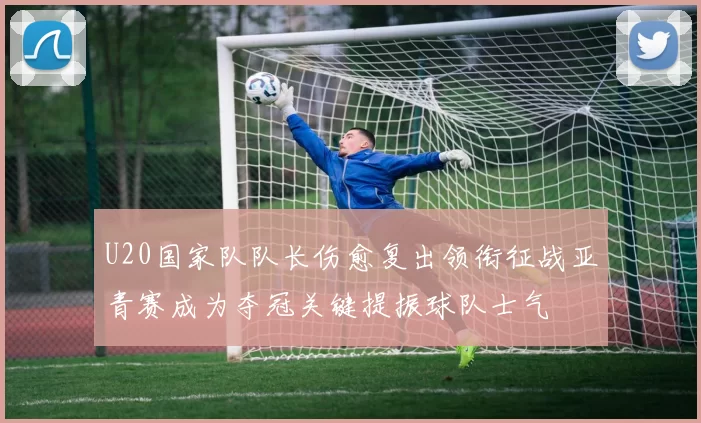 U20国家队队长伤愈复出领衔征战亚青赛成为夺冠关键提振球队士气