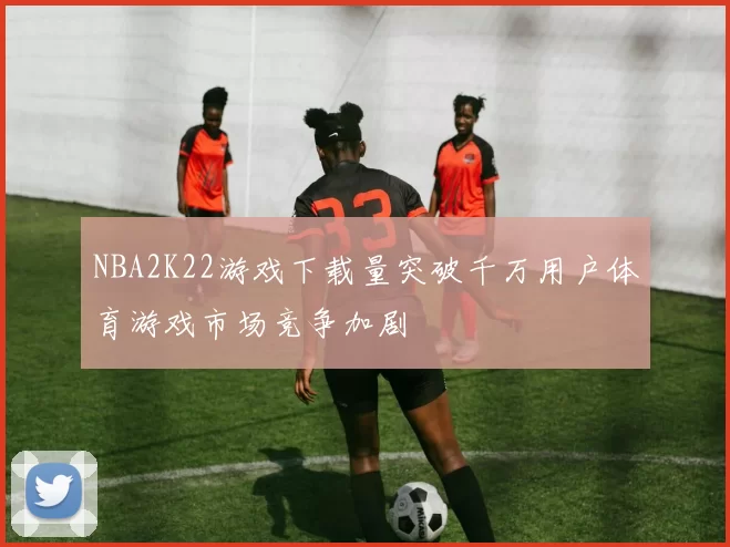 NBA2K22游戏下载量突破千万用户体育游戏市场竞争加剧