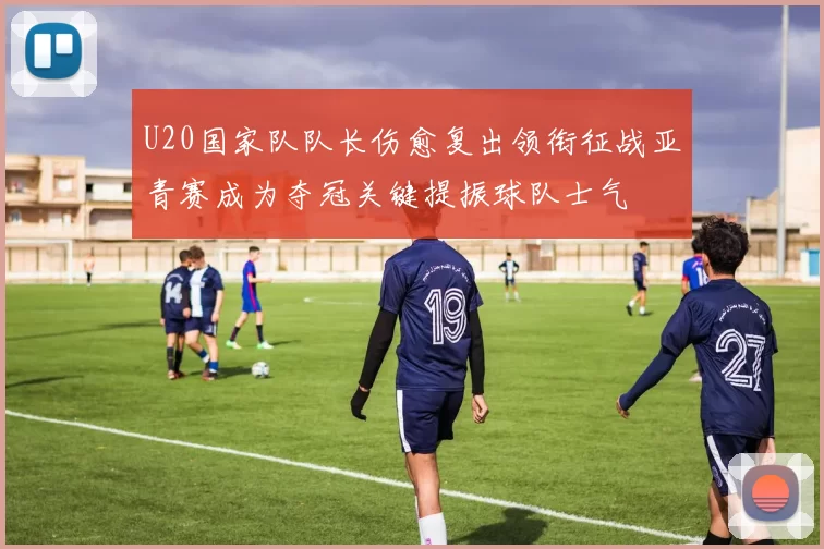 U20国家队队长伤愈复出领衔征战亚青赛成为夺冠关键提振球队士气
