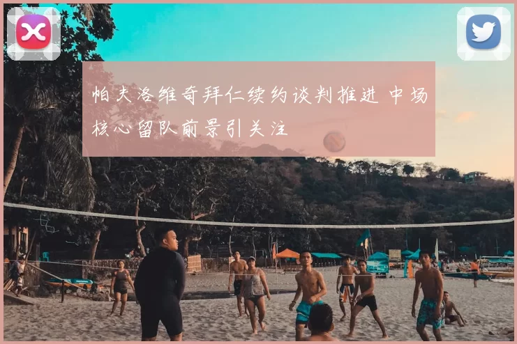 帕夫洛维奇拜仁续约谈判推进 中场核心留队前景引关注