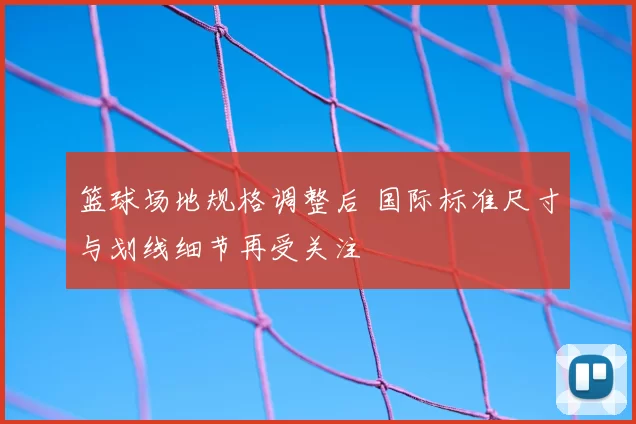 篮球场地规格调整后 国际标准尺寸与划线细节再受关注