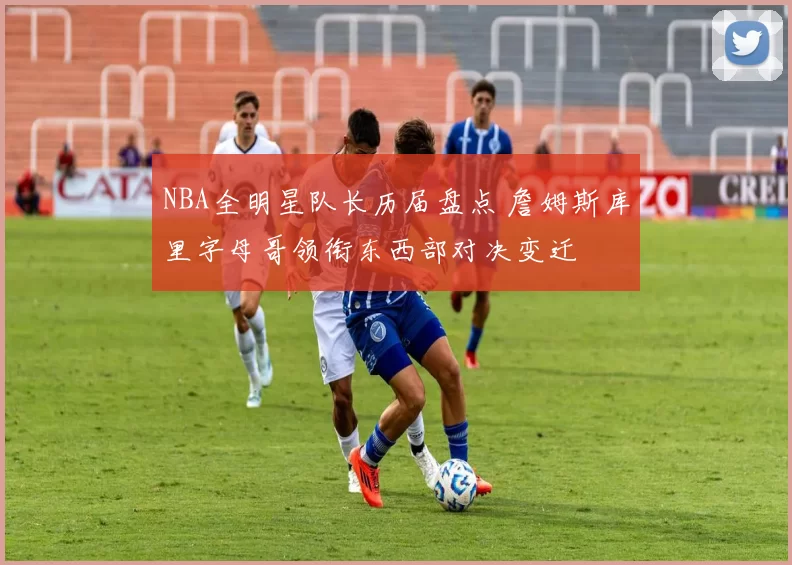 NBA全明星队长历届盘点 詹姆斯库里字母哥领衔东西部对决变迁