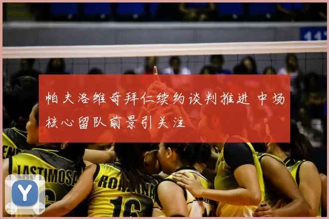 帕夫洛维奇拜仁续约谈判推进 中场核心留队前景引关注