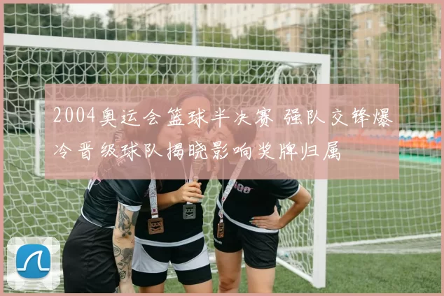 2004奥运会篮球半决赛 强队交锋爆冷晋级球队揭晓影响奖牌归属