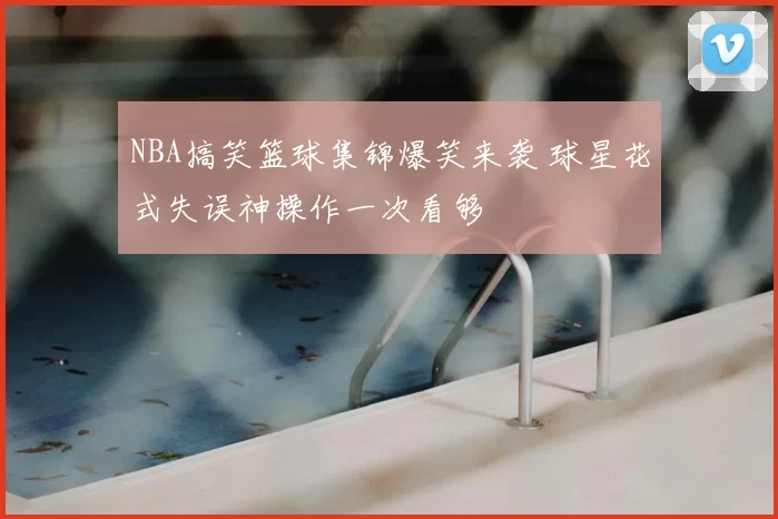 NBA搞笑篮球集锦爆笑来袭 球星花式失误神操作一次看够