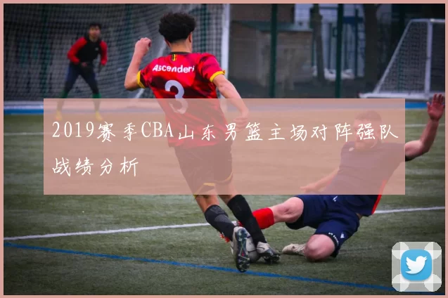2019赛季CBA山东男篮主场对阵强队战绩分析