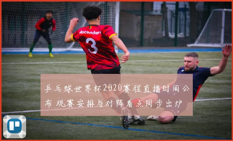 乒乓球世界杯2020赛程直播时间公布 观赛安排与对阵看点同步出炉