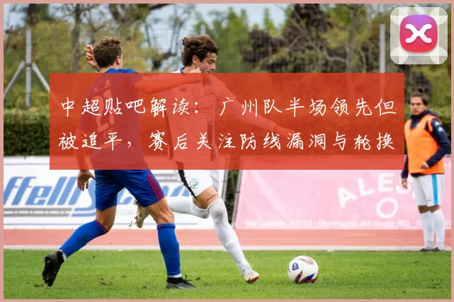 中超贴吧解读：广州队半场领先但被追平，赛后关注防线漏洞与轮换影响