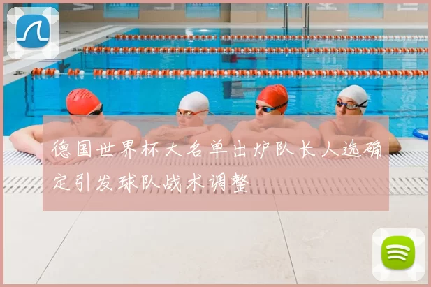 德国世界杯大名单出炉队长人选确定引发球队战术调整