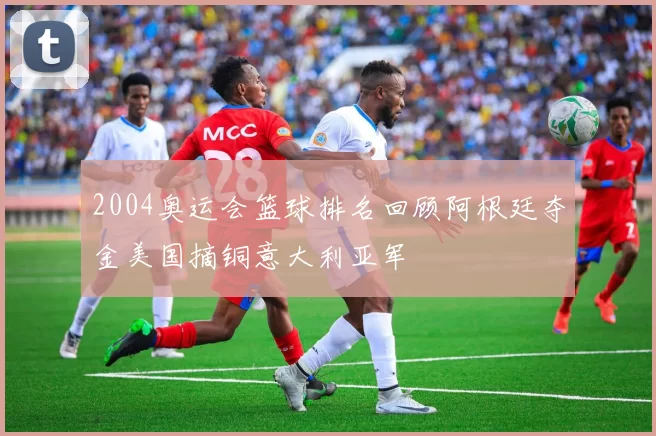 2004奥运会篮球排名回顾阿根廷夺金美国摘铜意大利亚军