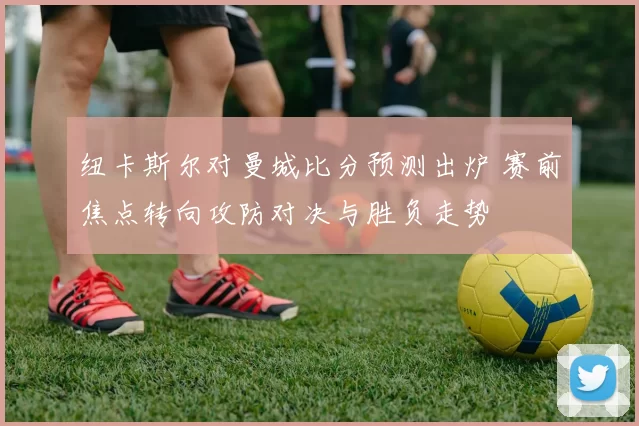 纽卡斯尔对曼城比分预测出炉 赛前焦点转向攻防对决与胜负走势