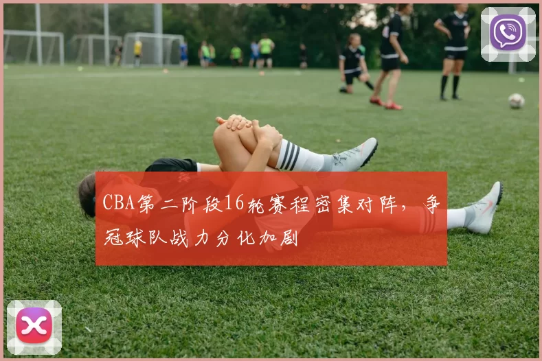 CBA第二阶段16轮赛程密集对阵，争冠球队战力分化加剧