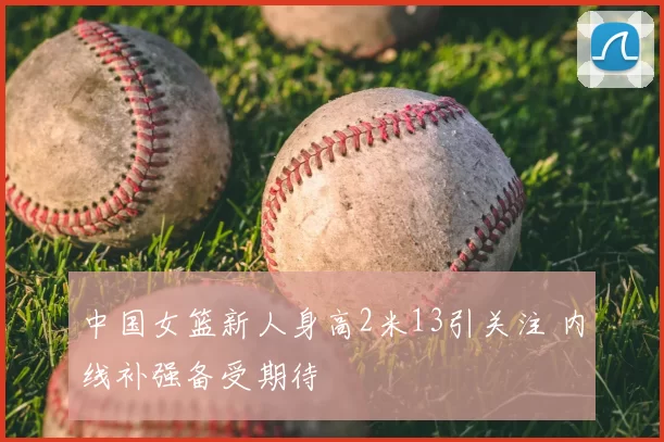 中国女篮新人身高2米13引关注 内线补强备受期待