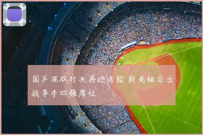 国乒混双对决再迎考验 新老组合出战争夺四强席位