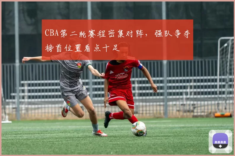 CBA第二轮赛程密集对阵，强队争夺榜首位置看点十足