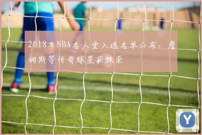 2018年NBA名人堂入选名单公布，詹姆斯等传奇球星获殊荣