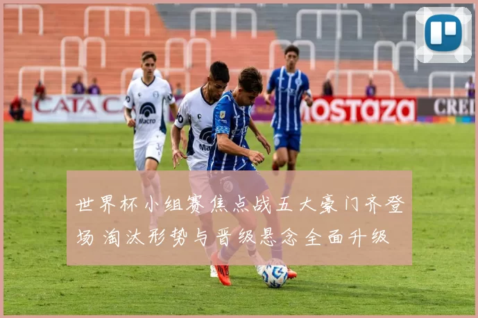 世界杯小组赛焦点战五大豪门齐登场 淘汰形势与晋级悬念全面升级