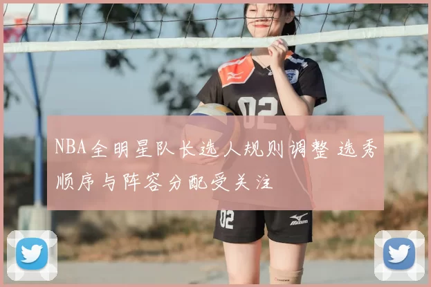 NBA全明星队长选人规则调整 选秀顺序与阵容分配受关注