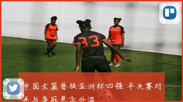 中国女篮晋级亚洲杯四强 半决赛对手与争冠悬念升温