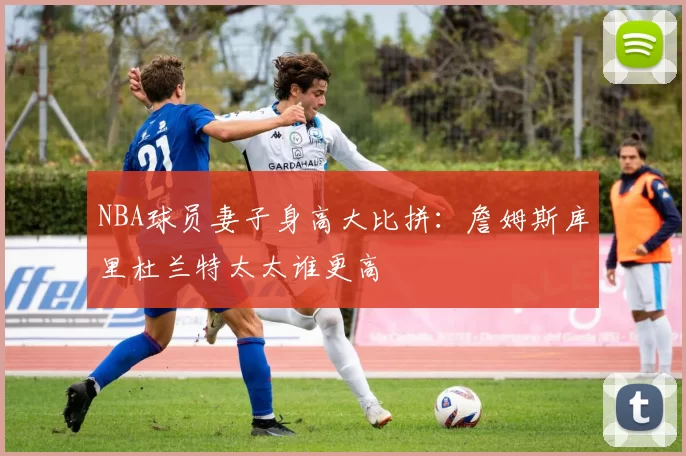 NBA球员妻子身高大比拼：詹姆斯库里杜兰特太太谁更高