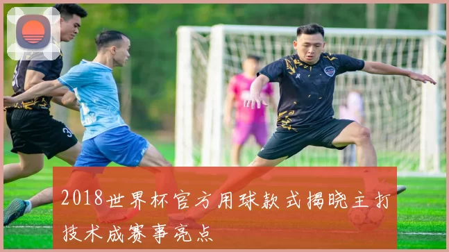 2018世界杯官方用球款式揭晓主打技术成赛事亮点