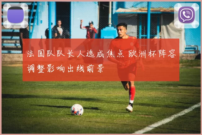 法国队队长人选成焦点 欧洲杯阵容调整影响出线前景