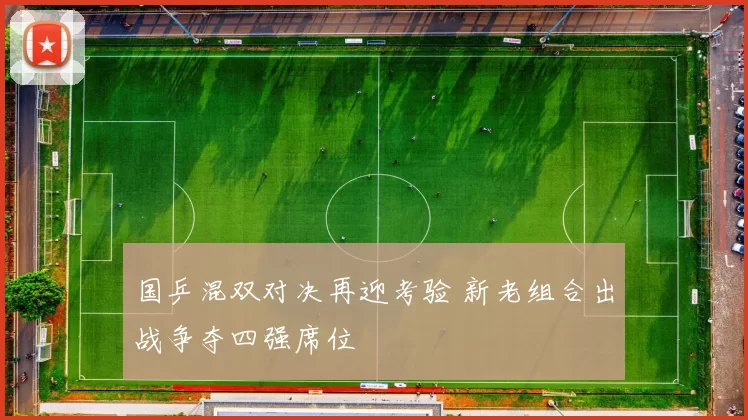 国乒混双对决再迎考验 新老组合出战争夺四强席位