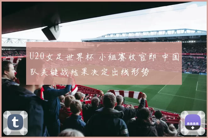 U20女足世界杯 小组赛收官即 中国队关键战结果决定出线形势