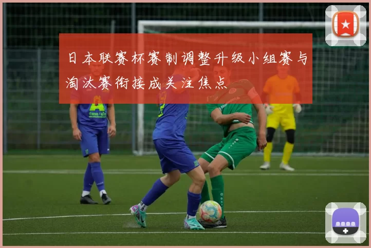 日本联赛杯赛制调整升级小组赛与淘汰赛衔接成关注焦点