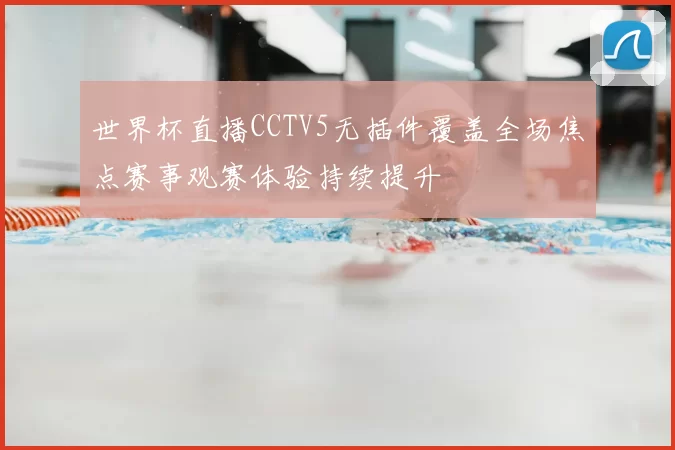 世界杯直播CCTV5无插件覆盖全场焦点赛事观赛体验持续提升