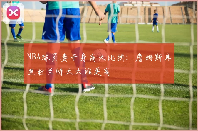 NBA球员妻子身高大比拼：詹姆斯库里杜兰特太太谁更高