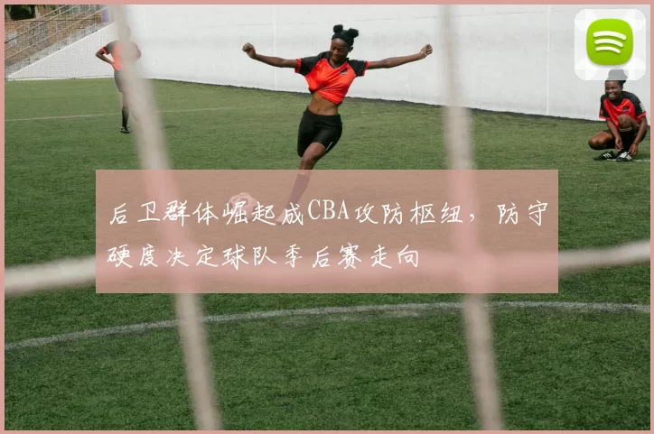 后卫群体崛起成CBA攻防枢纽，防守硬度决定球队季后赛走向