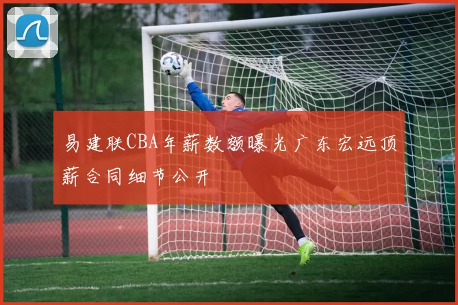 易建联CBA年薪数额曝光广东宏远顶薪合同细节公开