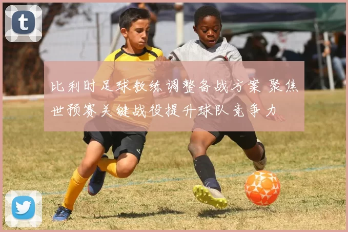 比利时足球教练调整备战方案 聚焦世预赛关键战役提升球队竞争力