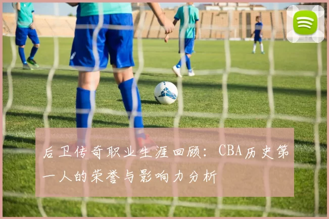 后卫传奇职业生涯回顾：CBA历史第一人的荣誉与影响力分析