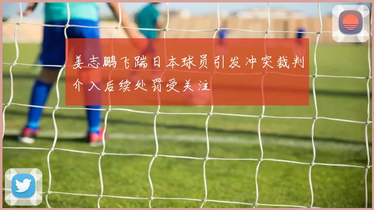 姜志鹏飞踹日本球员引发冲突裁判介入后续处罚受关注